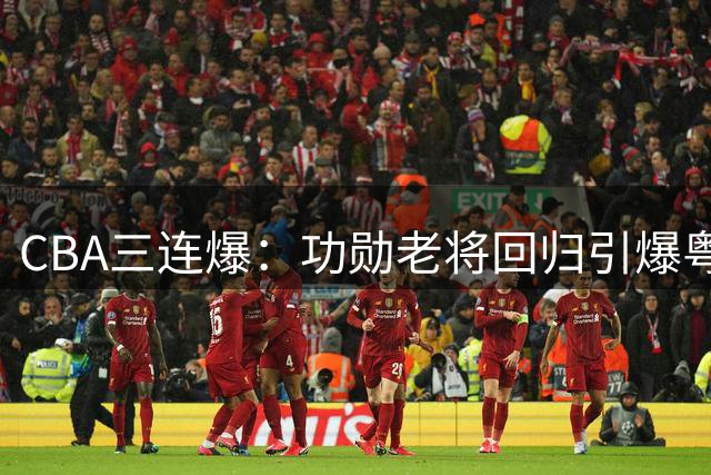 CBA三连爆：功勋老将回归引爆粤圈 新星直播风波牵出药检悬案